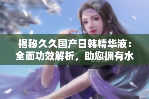 揭秘久久國產(chǎn)日韓精華液：全面功效解析，助您擁有水嫩肌膚