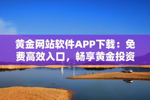 黃金網(wǎng)站軟件APP下載：免費(fèi)高效入口，暢享黃金投資之旅