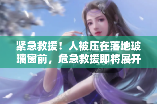緊急救援！人被壓在落地玻璃窗前，危急救援即將展開！