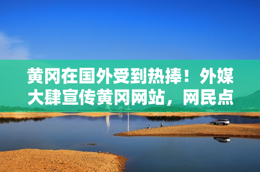 黃岡在國(guó)外受到熱捧！外媒大肆宣傳黃岡網(wǎng)站，網(wǎng)民點(diǎn)贊不斷