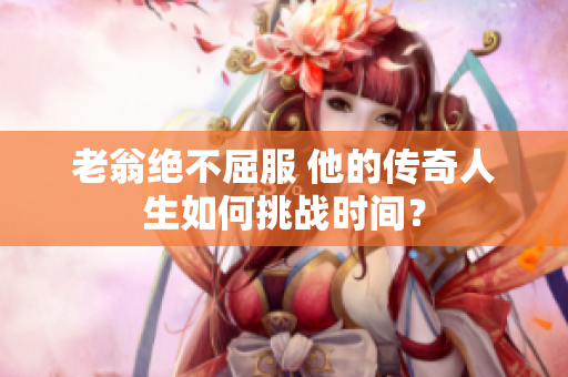 老翁絕不屈服 他的傳奇人生如何挑戰(zhàn)時間？