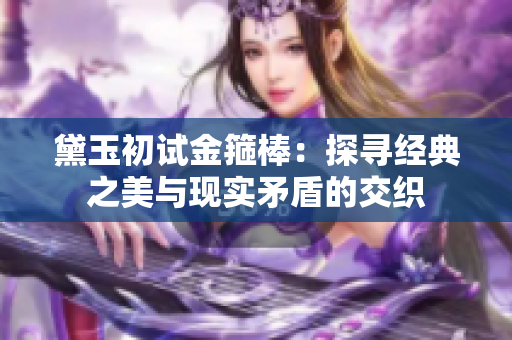 黛玉初試金箍棒：探尋經(jīng)典之美與現(xiàn)實(shí)矛盾的交織
