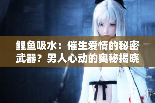 鯉魚吸水：催生愛情的秘密武器？男人心動的奧秘揭曉！