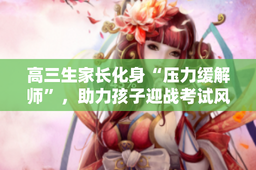 高三生家長化身“壓力緩解師”，助力孩子迎戰(zhàn)考試風(fēng)暴