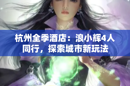 杭州全季酒店：浪小輝4人同行，探索城市新玩法