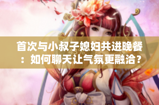 首次與小叔子媳婦共進(jìn)晚餐：如何聊天讓氣氛更融洽？