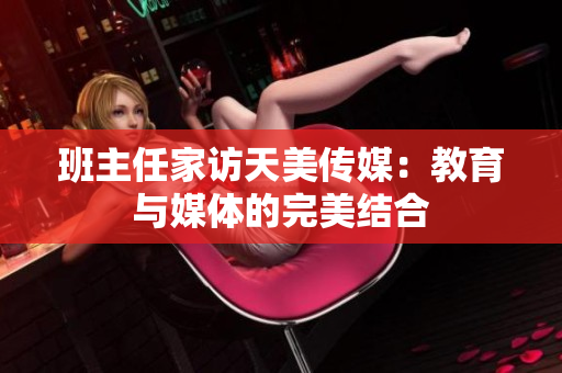 班主任家訪天美傳媒：教育與媒體的完美結(jié)合