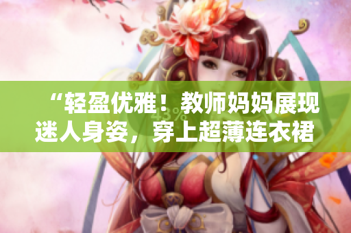 “輕盈優(yōu)雅！教師媽媽展現(xiàn)迷人身姿，穿上超薄連衣裙登場(chǎng)！”