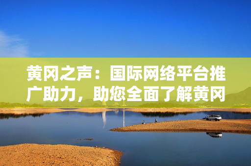 黃岡之聲：國際網(wǎng)絡(luò)平臺推廣助力，助您全面了解黃岡！