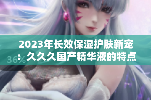 2023年長效保濕護膚新寵：久久久國產(chǎn)精華液的特點揭秘！