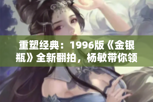 重塑經(jīng)典：1996版《金銀瓶》全新翻拍，楊敏帶你領(lǐng)略古典情感的深度與魅力！