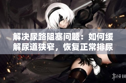 解決尿路阻塞問題：如何緩解尿道狹窄，恢復(fù)正常排尿