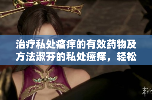 治療私處瘙癢的有效藥物及方法淑芬的私處瘙癢，輕松告別！