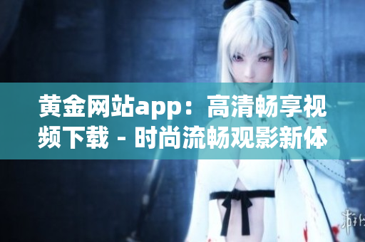 黃金網(wǎng)站app：高清暢享視頻下載 - 時(shí)尚流暢觀影新體驗(yàn)