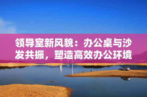 領(lǐng)導(dǎo)室新風(fēng)貌：辦公桌與沙發(fā)共振，塑造高效辦公環(huán)境