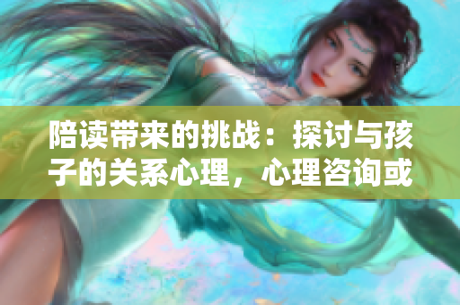 陪讀帶來的挑戰(zhàn)：探討與孩子的關(guān)系心理，心理咨詢或許能解答
