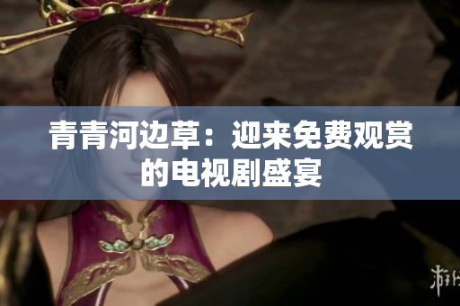 青青河邊草：迎來免費觀賞的電視劇盛宴