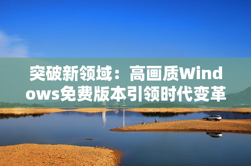 突破新領(lǐng)域：高畫質(zhì)Windows免費版本引領(lǐng)時代變革