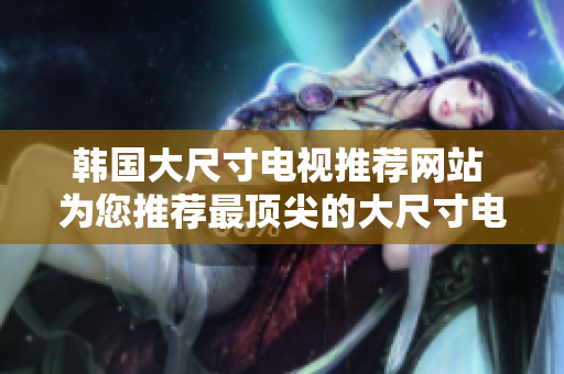 韓國大尺寸電視推薦網(wǎng)站 為您推薦最頂尖的大尺寸電視購物網(wǎng)站