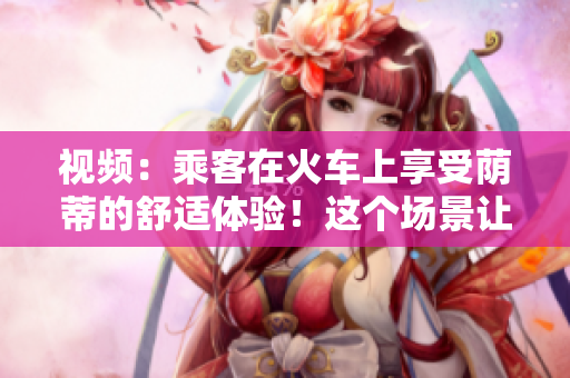 視頻：乘客在火車上享受蔭蒂的舒適體驗(yàn)！這個場景讓人心情愉悅
