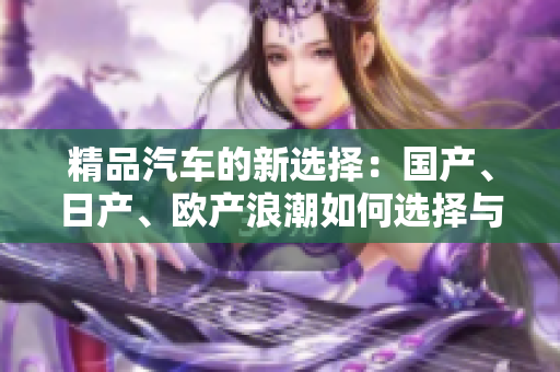 精品汽車(chē)的新選擇：國(guó)產(chǎn)、日產(chǎn)、歐產(chǎn)浪潮如何選擇與使用