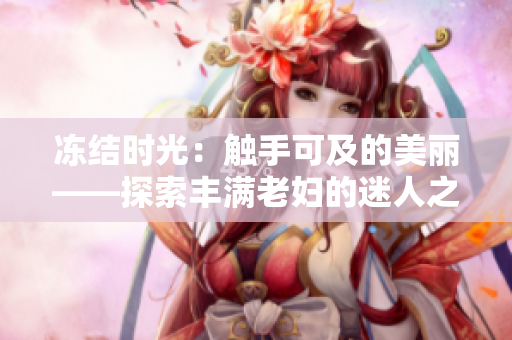 凍結(jié)時(shí)光：觸手可及的美麗——探索豐滿(mǎn)老婦的迷人之處