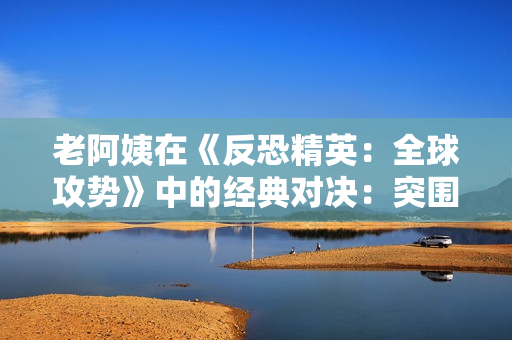 老阿姨在《反恐精英：全球攻勢(shì)》中的經(jīng)典對(duì)決：突圍魅力再現(xiàn)