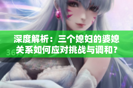 深度解析：三個(gè)媳婦的婆媳關(guān)系如何應(yīng)對(duì)挑戰(zhàn)與調(diào)和？