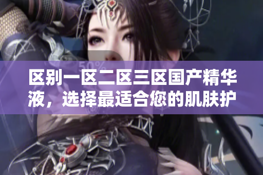 區(qū)別一區(qū)二區(qū)三區(qū)國產(chǎn)精華液，選擇最適合您的肌膚護理佳品