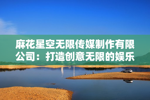 麻花星空無限傳媒制作有限公司：打造創(chuàng)意無限的娛樂天地