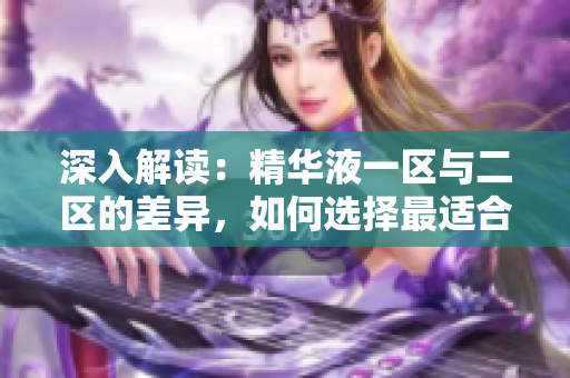 深入解讀：精華液一區(qū)與二區(qū)的差異，如何選擇最適合你的護膚利器？