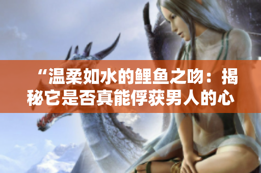 “溫柔如水的鯉魚之吻：揭秘它是否真能俘獲男人的心？”