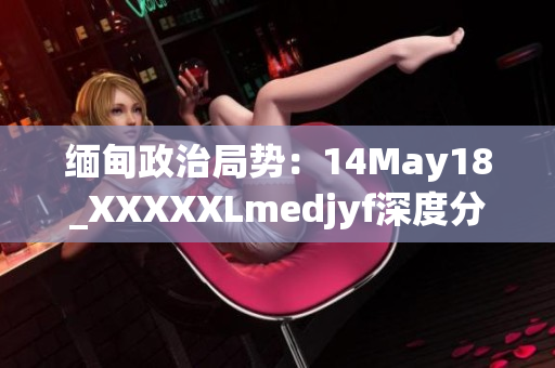 緬甸政治局勢：14May18_XXXXXLmedjyf深度分析與展望