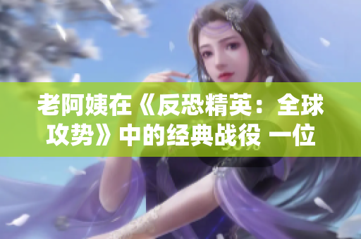 老阿姨在《反恐精英：全球攻勢》中的經(jīng)典戰(zhàn)役 一位成就傳奇的老年選手