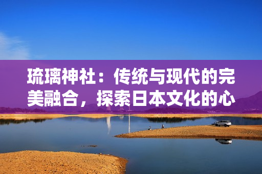 琉璃神社：傳統(tǒng)與現(xiàn)代的完美融合，探索日本文化的心靈圣地