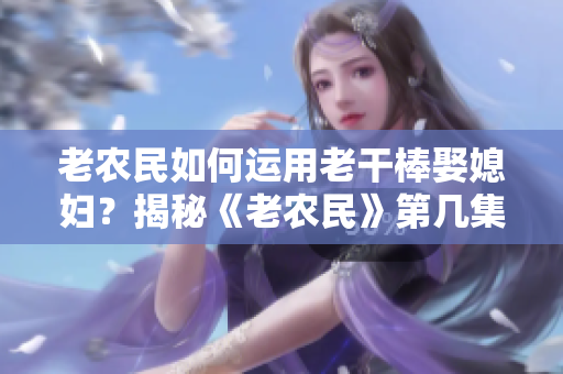 老農(nóng)民如何運(yùn)用老干棒娶媳婦？揭秘《老農(nóng)民》第幾集。