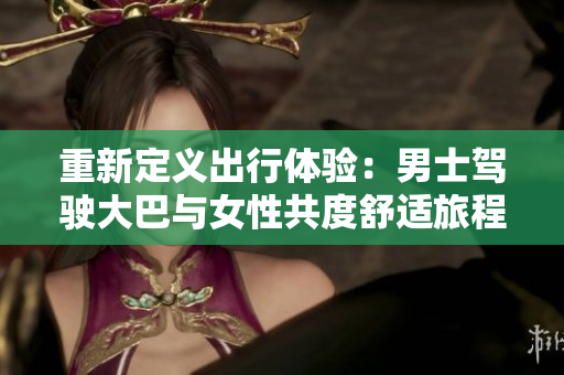 重新定義出行體驗(yàn):男士駕駛大巴與女性共度舒適旅程的視頻揭秘 重新定義出行體驗(yàn):男士駕駛大巴與女性共度舒適旅程的視頻揭秘
