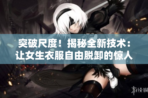 突破尺度！揭秘全新技術(shù)：讓女生衣服自由脫卸的驚人發(fā)明