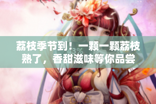 荔枝季節(jié)到！一顆一顆荔枝熟了，香甜滋味等你品嘗
