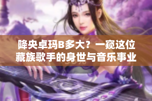 降央卓瑪B多大？一窺這位藏族歌手的身世與音樂事業(yè)