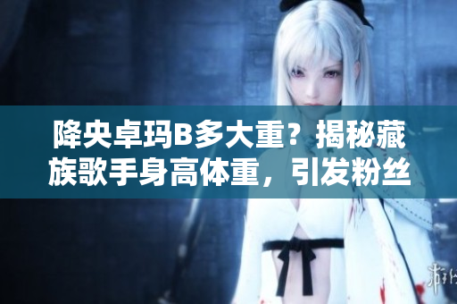 降央卓瑪B多大重？揭秘藏族歌手身高體重，引發(fā)粉絲熱議