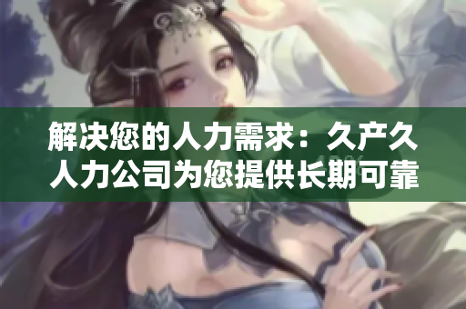 解決您的人力需求：久產(chǎn)久人力公司為您提供長(zhǎng)期可靠的人力資源支持