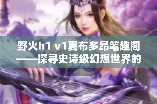 野火h1 v1夏布多昂筆趣閣——探尋史詩級幻想世界的神奇之旅