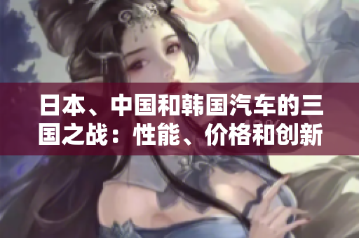 日本、中國和韓國汽車的三國之戰(zhàn)：性能、價格和創(chuàng)新的比較