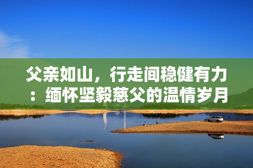 父親如山，行走間穩(wěn)健有力：緬懷堅(jiān)毅慈父的溫情歲月