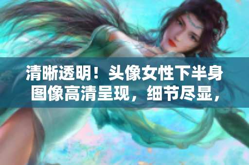 清晰透明！頭像女性下半身圖像高清呈現(xiàn)，細(xì)節(jié)盡顯，展現(xiàn)完美曲線