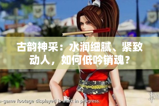 古韻神采：水潤(rùn)細(xì)膩、緊致動(dòng)人，如何低吟銷魂？