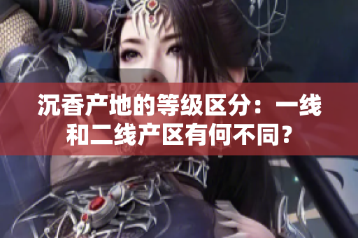 沉香產(chǎn)地的等級(jí)區(qū)分：一線和二線產(chǎn)區(qū)有何不同？