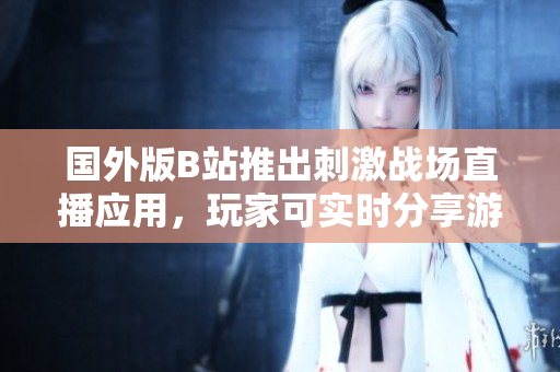 國(guó)外版B站推出刺激戰(zhàn)場(chǎng)直播應(yīng)用，玩家可實(shí)時(shí)分享游戲精彩時(shí)刻