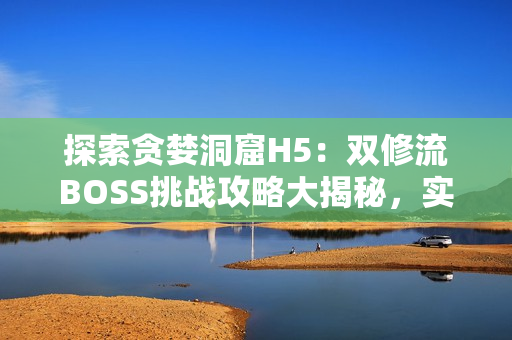 探索貪婪洞窟H5：雙修流BOSS挑戰(zhàn)攻略大揭秘，實用技巧全解析
